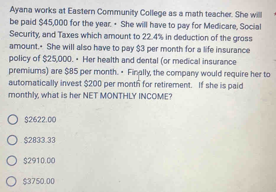 Ayana works at Eastern Community College as a math teacher. She will
be paid $45,000 for the year. • She will have to pay for Medicare, Social
Security, and Taxes which amount to 22.4% in deduction of the gross
amount. She will also have to pay $3 per month for a life insurance
policy of $25,000. • Her health and dental (or medical insurance
premiums) are $85 per month. • Finally, the company would require her to
automatically invest $200 per month for retirement. If she is paid
monthly, what is her NET MONTHLY INCOME?
$2622.00
$2833.33
$2910.00
$3750.00