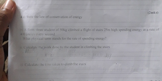 (2mks) 
4a) State the law of conservation of energy 
_ 
_ 
b) A form three student of 50kg climbed a flight of stairs 25m high spending energy at a rate of
400 joules every second 
What physical term stands for the rate of spending energy? 
_ 
n Calculate the work done by the student in climbing the stairs 
_ 
_ 
_ 
_ 
Calculate the time taken to climb the stairs 
_ 
_ 
_