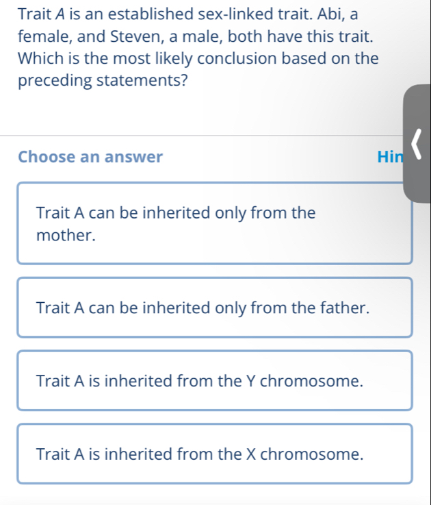 Trait A is an established sex-linked trait. Abi, a
female, and Steven, a male, both have this trait.
Which is the most likely conclusion based on the
preceding statements?
Choose an answer Hin 《
Trait A can be inherited only from the
mother.
Trait A can be inherited only from the father.
Trait A is inherited from the Y chromosome.
Trait A is inherited from the X chromosome.