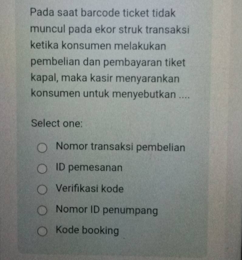 Pada saat barcode ticket tidak
muncul pada ekor struk transaksi
ketika konsumen melakukan
pembelian dan pembayaran tiket
kapal, maka kasir menyarankan
konsumen untuk menyebutkan ....
Select one:
Nomor transaksi pembelian
ID pemesanan
Verifikasi kode
Nomor ID penumpang
Kode booking