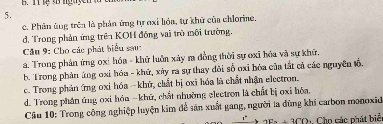 lệ số nguyen tử
5.
c. Phản ứng trên là phản ứng tự oxi hóa, tự khử của chlorine.
d. Trong phản ứng trên KOH đóng vai trò môi trường.
Câu 9: Cho các phát biểu sau:
a. Trong phản ứng oxi hóa - khử luôn xảy ra đồng thời sự oxi hóa và sự khử.
b. Trong phản ứng oxi hóa - khử, xảy ra sự thay đổi số oxi hóa của tất cả các nguyên tố.
c. Trong phản ứng oxi hóa - khử, chất bị oxi hóa là chất nhận electron.
d. Trong phản ứng oxi hóa - khử, chất nhường electron là chất bị oxi hóa.
Câu 10: Trong công nghiệp luyện kim để sản xuất gang, người ta dùng khí carbon monoxid
t° 2Fe+3CO_2 Cho các phát biểt