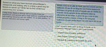 Based on what you have leamed about Mailala's Malala vivía en el valle de Swat, que fue tomado por los 
viewpoints and setting, why is a blog a good way for talibanes. El uso de un blog fue una boena manera de 
Malala to speak up? Write two to four sentences informar a la gente de todo el mando que no estaba de 
explaining your answer. acuerdo con la opinión de los talíbanes sobre la 
a blog allown Malaia to directly and accessibly Share her 
experences and opinions with a large audience, amplifying her voice educación de las niñas. A pesar de que vivia en una 
and enabling interaction with her readers, It's an ideal platform to ciudad pequeña y lejana, el blog le dío una gran 
promote education and human rights . botán. audiencia a la que podía llegar con solo hacer clic en un 
¿Qué razones para usar un blog incluiste en tu 
respuesta? Marque todo lo que conesponda 
proporciona una gran audiencia 
para llegar a personas lejanas 
libertad de expresar tus puntos de vista