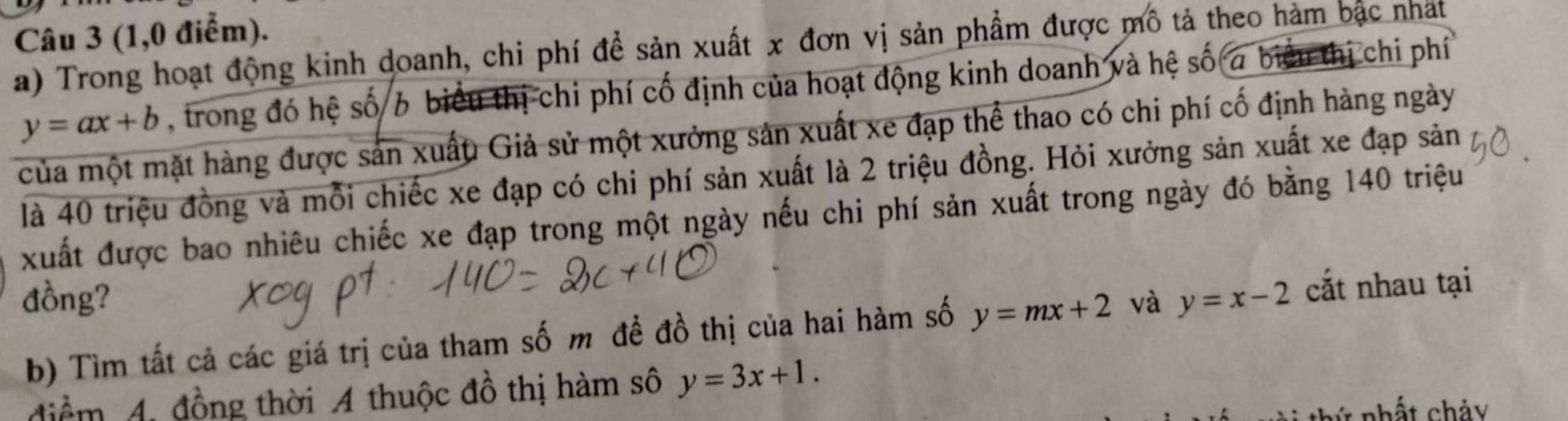 (1,0 điểm). 
a) Trong hoạt động kinh doanh, chi phí để sản xuất x đơn vị sản phẩm được mô tả theo hàm bắc nhất
y=ax+b , trong đó hệ số 6 biểu thị chi phí cố định của hoạt động kinh doanh và hệ số a biểu thị chi phí 
của một mặt hàng được sản xuất Giả sử một xưởng sản xuất xe đạp thể thao có chi phí cố định hàng ngày 
là 40 triệu đồng và mỗi chiếc xe đạp có chi phí sản xuất là 2 triệu đồng. Hỏi xưởng sản xuất xe đạp sản 
xuất được bao nhiêu chiếc xe đạp trong một ngày nếu chi phí sản xuất trong ngày đó bằng 140 triệu 
đồng? và y=x-2 cắt nhau tại 
b) Tìm tất cả các giá trị của tham số m để đồ thị của hai hàm số y=mx+2
diểm 4, đồng thời A thuộc đồ thị hàm số y=3x+1.