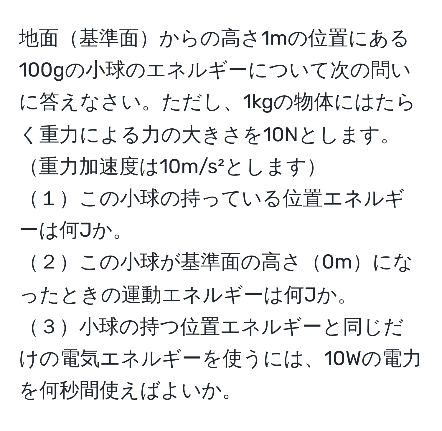 地面基準面からの高さ1mの位置にある100gの小球のエネルギーについて次の問いに答えなさい。ただし、1kgの物体にはたらく重力による力の大きさを10Nとします。重力加速度は10m/s²とします
１この小球の持っている位置エネルギーは何Jか。
２この小球が基準面の高さ0mになったときの運動エネルギーは何Jか。
３小球の持つ位置エネルギーと同じだけの電気エネルギーを使うには、10Wの電力を何秒間使えばよいか。