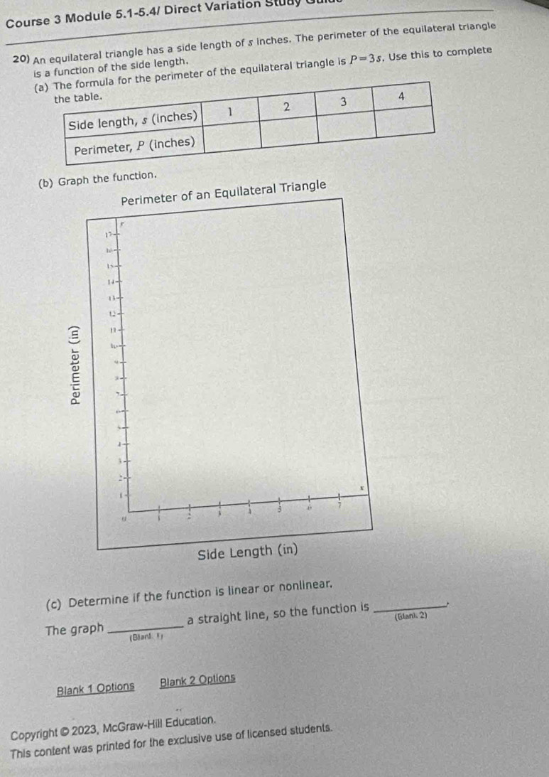 Course 3 Module 5.1-5.4/ Direct Variation Stuay Ul 
20) An equilateral triangle has a side length of s inches. The perimeter of the equilateral triangle 
is a function of the side length. 
perimeter of the equilateral triangle is P=3s , Use this to complete 
(b)tion. 
(c) Determine if the function is linear or nonlinear. 
The graph _a straight line, so the function is_ 
(Blarl 1) (Elank 2) 
Blank 1 Options Blank 2 Options 
Copyright © 2023, McGraw-Hill Education. 
This content was printed for the exclusive use of licensed students.