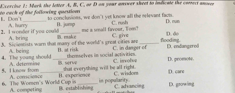 Mark the letter A, B, C, or D on your answer sheet to indicate the correct answer
to each of the following questions
1. Don't _to conclusions, we don't yet know all the relevant facts.
A. hurry B. jump C. rush D. run
2. I wonder if you could _me a small favour, Tom?
A. bring B. make C. give D. do
3. Sicientists warn that many of the world’s great cities are _flooding.
A. being B. at risk C. in danger of D. endangered
4. The young should _themselves in social activities.
A. determine B. serve C. involve D. promote.
5. I know from _that everything will be all right.
A. conscience B. experience C. wisdom D. care
6. The Women's World Cup is _in popularity.
A. competing B. establishing C. advancing D. growing
metabos