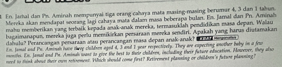 En. Jamal dan Pn. Aminah mempunyai tiga orang cahaya mata masing-masing berumur 4, 3 dan 1 tahun. 
Mereka akan mendapat seorang lagi cahaya mata dalam masa beberapa bulan. En. Jamal dan Pn. Aminah 
mahu memberikan yang terbaik kepada anak-anak mereka, termasuklah pendidikan masa depan. Walau 
bagaimanapun, mereka juga perlu memikirkan persaraan mereka sendiri. Apakah yang harus diutamakan 
dahulu? Perancangan persaraan atau perancangan masa depan anak-anak? Mengonalisis 
En. Jamal and Pn. Aminah have three children aged 4, 3 and 1 year respectively. They are expecting another baby in a few 
months. En. Jamal and Pn. Aminah want to give the best to their children, including their future education. However, they also 
need to think about their own retirement. Which should come first? Retirement planning or children's future planning?