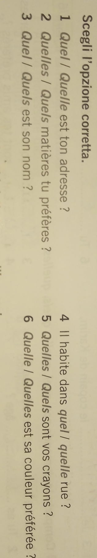 Scegli l’opzione corretta. 
1 Quel / Quelle est ton adresse ? 4 ll habite dans quel / quelle rue ? 
2 Quelles / Quels matières tu préfères ? 5 Quelles / Quels sont vos crayons ? 
3 Quel / Quels est son nom ? 6 Quelle / Quelles est sa couleur préférée ?