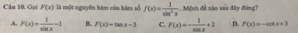 Gọi F(x) là một nguyên hàm của hàm số f(x)= 1/sin^2x . Mệnh đề nào sau đây đùng?
A. F(x)= 1/sin x -1 B. F(x)=tan x-3 C. F(x)=- 1/sin x +2 D. F(x)=-cot x+3