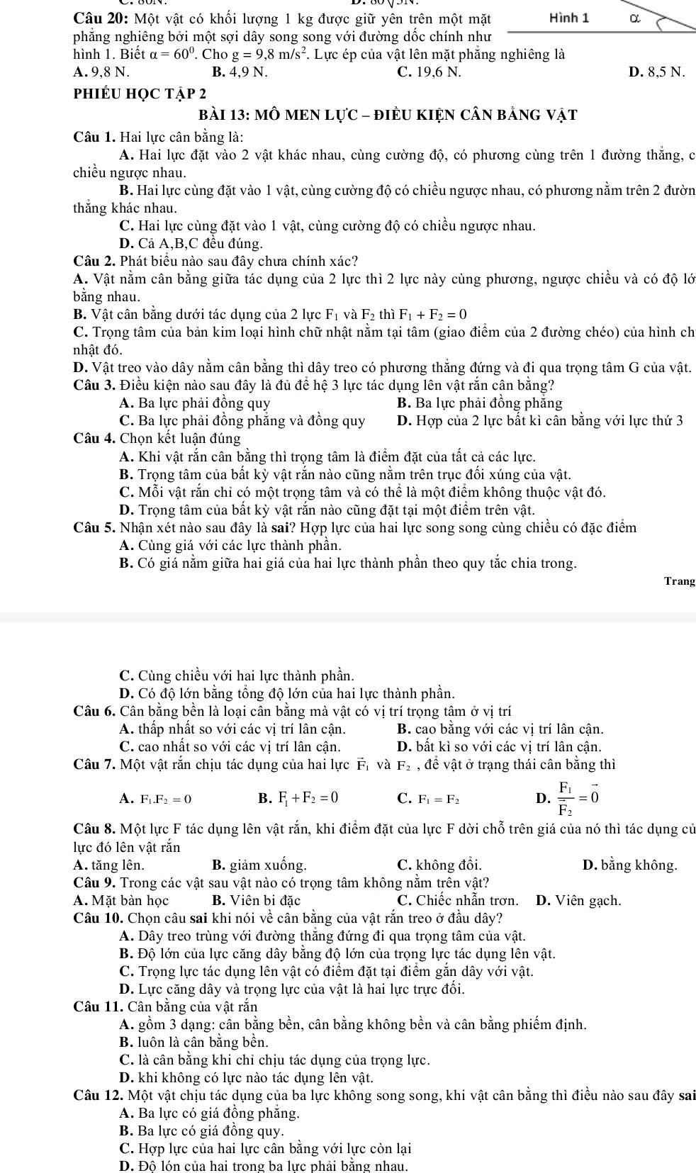Một vật có khối lượng 1 kg được giữ yên trên một mặt
phẳng nghiêng bởi một sợi dây song song với đường dốc chính như
hình 1. Biết alpha =60°. Cho g=9,8m/s^2.. Lực ép của vật lên mặt phẳng nghiêng là
A. 9,8N. B. 4,9 N. C. 19,6 N. D. 8,5 N.
PhIÉU HọC Tập 2
bàI 13: MÔ MEN LựC - đIÈU KIỆN CÂN bằnG vật
Câu 1. Hai lực cân bằng là:
A. Hai lực đặt vào 2 vật khác nhau, cùng cường độ, có phương cùng trên 1 đường thắng, c
chiều ngược nhau.
B. Hai lực cùng đặt vào 1 vật, cùng cường độ có chiều ngược nhau, có phương nằm trên 2 đườn
thẳng khác nhau.
C. Hai lực cùng đặt vào 1 vật, cùng cường độ có chiều ngược nhau.
D. Cả A,B,C đều đúng.
Câu 2. Phát biểu nào sau đây chưa chính xác?
A. Vật nằm cân bằng giữa tác dụng của 2 lực thì 2 lực này cùng phương, ngược chiều và có độ lớ
bằng nhau.
B. Vật cân bằng dưới tác dụng của 2 lực F_1vaF_2 thì F_1+F_2=0
C. Trọng tâm của bản kim loại hình chữ nhật nằm tại tâm (giao điểm của 2 đường chéo) của hình ch
nhật đó.
D. Vật treo vào dây nằm cân bằng thì dây treo có phương thắng đứng và đi qua trọng tâm G của vật.
Câu 3. Điều kiện nào sau đây là đủ để hệ 3 lực tác dụng lên vật rắn cân bằng?
A. Ba lực phải đồng quy B. Ba lực phải đồng phẳng
C. Ba lực phải đồng phẳng và đồng quy D. Hợp của 2 lực bất kì cân bằng với lực thứ 3
Câu 4. Chọn kết luận đúng
A. Khi vật rắn cân bằng thì trọng tâm là điểm đặt của tất cả các lực.
B. Trọng tâm của bất kỳ vật răn nào cũng năm trên trục đồi xúng của vật.
C. Mỗi vật rắn chỉ có một trọng tâm và có thể là một điểm không thuộc vật đó.
D. Trọng tâm của bất kỳ vật rắn nào cũng đặt tại một điểm trên vật.
Câu 5. Nhận xét nào sau đây là sai? Hợp lực của hai lực song song cùng chiều có đặc điểm
A. Cùng giá với các lực thành phần.
B. Có giá nằm giữa hai giá của hai lực thành phần theo quy tắc chia trong.
Trang
C. Cùng chiều với hai lực thành phần.
D. Có độ lớn bằng tổng độ lớn của hai lực thành phần.
Câu 6. Cân bằng bền là loại cân bằng mà vật có vị trí trọng tâm ở vị trí
A. thấp nhất so với các vị trí lân cận. B. cao bằng với các vị trí lân cận.
C. cao nhất so với các vị trí lân cận. D. bất kì so với các vị trí lân cận.
Câu 7. Một vật rắn chịu tác dụng của hai lực Fị và F_2 , để vật ở trạng thái cân bằng thì
A. F_1.F_2=0 B. F_1+F_2=0 C. F_1=F_2 D. frac F_1vector F_2=vector 0
Câu 8. Một lực F tác dụng lên vật rắn, khi điểm đặt của lực F dời chỗ trên giá của nó thì tác dụng củ
lực đó lên vật rắn
A. tăng lên. B. giảm xuống. C. không đổi. D. bằng không.
Câu 9. Trong các vật sau vật nào có trọng tâm không nằm trên vật?
A. Mặt bàn học B. Viên bi đặc C. Chiếc nhẫn trơn. D. Viên gạch.
Câu 10. Chọn câu sai khi nói về cân bằng của vật rắn treo ở đầu dây?
A. Dây treo trùng với đường thăng đứng đi qua trọng tâm của vật.
B. Độ lớn của lực căng dây bằng độ lớn của trọng lực tác dụng lên vật.
C. Trọng lực tác dụng lên vật có điểm đặt tại điểm gắn dây với vật.
D. Lực căng dây và trọng lực của vật là hai lực trực đối.
Câu 11. Cân bằng của vật răn
A. gồm 3 dạng: cân bằng bền, cân bằng không bền và cân bằng phiếm định.
B. luôn là cân bằng bền.
C. là cân bằng khi chỉ chịu tác dụng của trọng lực.
D. khi không có lực nào tác dụng lên vật.
Câu 12. Một vật chịu tác dụng của ba lực không song song, khi vật cân bằng thì điều nào sau đây sai
A. Ba lực có giá đồng phăng.
B. Ba lực có giá đồng quy.
C. Hợp lực của hai lực cân bằng với lực còn lại
D. Đô lón của hai trong ba lực phải bằng nhau.