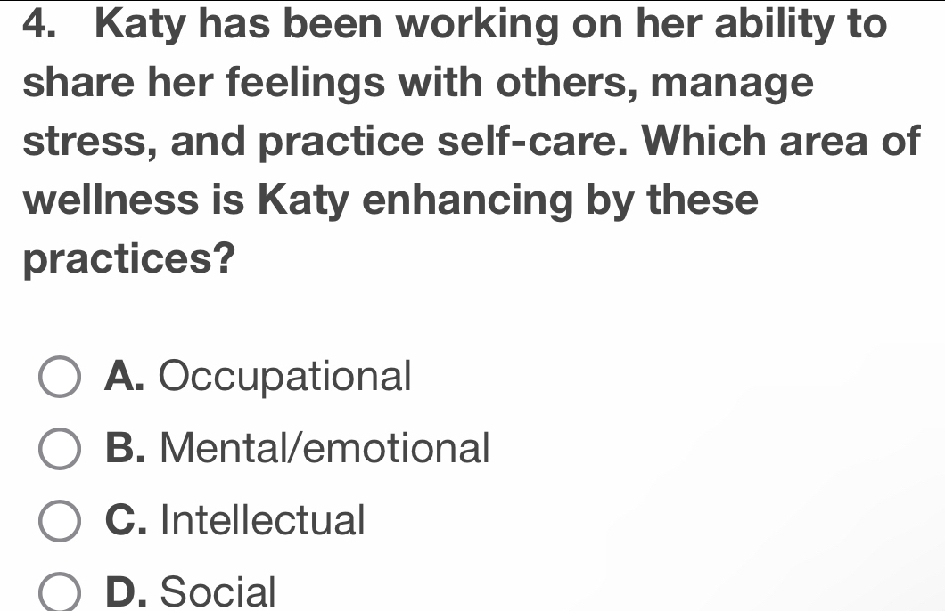 Katy has been working on her ability to
share her feelings with others, manage
stress, and practice self-care. Which area of
wellness is Katy enhancing by these
practices?
A. Occupational
B. Mental/emotional
C. Intellectual
D. Social