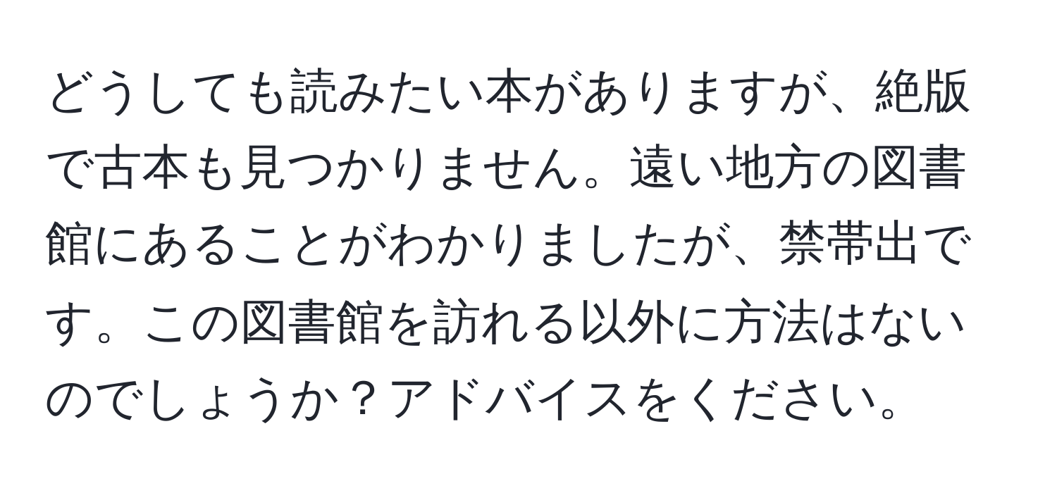 どうしても読みたい本がありますが、絶版で古本も見つかりません。遠い地方の図書館にあることがわかりましたが、禁帯出です。この図書館を訪れる以外に方法はないのでしょうか？アドバイスをください。