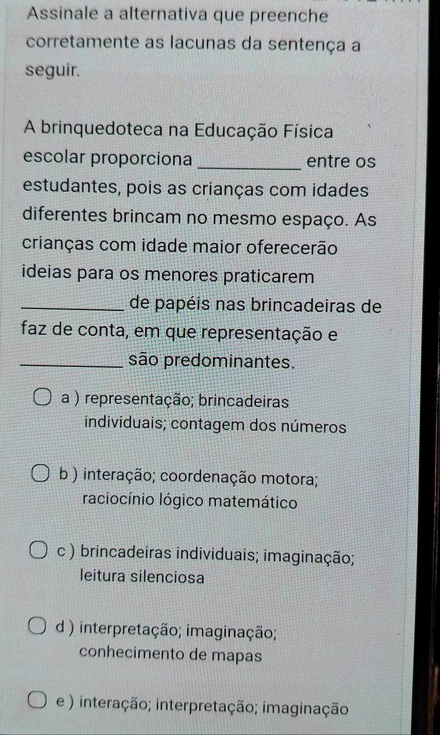 Assinale a alternativa que preenche
corretamente as lacunas da sentença a
seguir.
A brinquedoteca na Educação Física
escolar proporciona _entre os
estudantes, pois as crianças com idades
diferentes brincam no mesmo espaço. As
crianças com idade maior oferecerão
ideias para os menores praticarem
_de papéis nas brincadeiras de
faz de conta, em que representação e
_são predominantes.
a ) representação; brincadeiras
individuais; contagem dos números
b ) interação; coordenação motora;
raciocínio lógico matemático
c ) brincadeiras individuais; imaginação;
leitura silenciosa
d ) interpretação; imaginação;
conhecimento de mapas
e ) interação; interpretação; imaginação