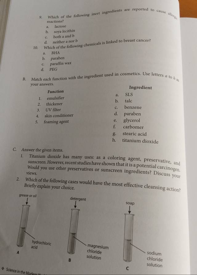 Which of the following inert ingredients are reported to cause allergc
reactions?
a. Iactose
b. soya lecithin
c. both a and b
d. neither a nor b
10. Which of the following chemicals is linked to breast cancer?
a. BHA
b. paraben
c. paraffin wax
d. PEG
B. Match each function with the ingredient used in cosmetics. Use letters a to h a
your answers. Ingredient
Function
a. SLS
I. emulsifier b. talc
2. thickener
3. UV filter c. benzene
4. skin conditioner d. paraben
5. foaming agent e. glycerol
f. carbomer
g. stearic acid
h. titanium dioxide
C. Answer the given items.
1. Titanium dioxide has many uses: as a coloring agent, preservative, and
sunscreen. However, recent studies have shown that it is a potential carcinogen
Would you use other preservatives or sunscreen ingredients? Discuss your
views.
2. Which of the following cases would have the most effective cleansing action?
Briefly explain your choice.
* Science in the Modami