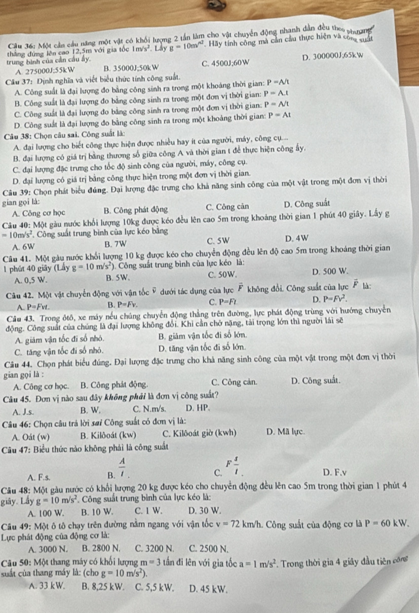 Một cần cầu năng một vật có khối lượng 2 tần làm cho vật chuyển động nhanh dần đều theo phượmg
thẳng đứng lên cao 12,5m với gia tốc 1m/s^2. Lầy g=10m/^2 Hãy tính công mà cần cầu thực hiện và công suất
trung bình của cần cầu ấy.
A. 275000 J:55k W B. 35000J;50kW C. 4500J;60W D. 300000J;65kW
Câu 37: Định nghĩa và viết biểu thức tính công suất.
A. Công suất là đại lượng đo bằng công sinh ra trong một khoảng thời gian: P=A/t
B. Công suất là đại lượng đo bằng công sinh ra trong một đơn vị thời gian: P=A.t
C. Công suất là đại lượng đo bằng công sinh ra trong một đơn vị thời gian: P=A/t
D. Công suất là đại lượng đo bằng công sinh ra trong một khoảng thời gian: P=At
Câu 38: Chọn câu sai. Công suất là:
A. đại lượng cho biết công thực hiện được nhiều hay ít của người, máy, công cụ..
B. đại lượng có giá trị bằng thương số giữa công A và thời gian t đề thực hiện công ấy.
C. đại lượng đặc trưng cho tốc độ sinh công của người, máy, công cụ.
D. đại lượng có giá trị bằng công thực hiện trong một đơn vị thời gian.
Câu 39: Chọn phát biểu đúng. Đại lượng đặc trưng cho khả năng sinh công của một vật trong một đơn vị thời
gian gọi là:
A. Công cơ học B. Công phát động C. Công cản D. Công suất
Câu 40: Một gàu nước khối lượng 10kg được kéo đều lên cao 5m trong khoảng thời gian 1 phút 40 giây. Lấy g
=10m/s^2 Công suất trung bình của lực kéo bằng
A. 6W B. 7W C. 5W D. 4W
Câu 41. Một gàu nước khối lượng 10 kg được kéo cho chuyễn động đều lên độ cao 5m trong khoảng thời gian
1 phút 40 giãy (Lấy g=10m/s^2) ). Công suất trung bình của lực kéo là:
A. 0,5 W. B. 5W. C. 50W. D. 500 W.
Câu 42. Một vật chuyển động với vận tốc ỹ dưới tác dụng của lực overline F không đồi. Công suất của lực vector F là:
A. P=Fvt_  B. P=Fv. C. P=Ft D. P=Fv^2.
Câu 43. Trong ôtô, xe máy nếu chúng chuyển động thẳng trên đường, lực phát động trùng với hướng chuyển
động. Công suất của chúng là đại lượng không đổi. Khi cần chở nặng, tải trọng lớn thì người lái sẽ
A. giảm vận tốc đi số nhỏ. B. giảm vận tốc đi số lớn.
C. tăng vận tốc đi số nhỏ. D. tăng vận tốc đi số lớn.
Câu 44. Chọn phát biểu đúng. Đại lượng đặc trưng cho khả năng sinh công của một vật trong một đơn vị thời
gian gọi là :
A. Công cơ học. B. Công phát động. C. Công cản. D. Công suất.
Câu 45. Đơn vị nào sau đây không phải là đơn vị công suất?
A. J.s. B. W. C. N.m/s. D. HP.
Câu 46: Chọn câu trả lời sai Công suất có đơn vị là:
A. Oát (w) B. Kilôoát (kw) C. Kilôoát giờ (kwh) D. Mã lực.
Câu 47: Biểu thức nào không phải là công suất
B.  A/l. . 
C. F s/t .
A. F.s. D. F.v
Câu 48: Một gàu nước có khối lượng 20 kg được kéo cho chuyển động đều lên cao 5m trong thời gian 1 phút 4
giây. Lây g=10m/s^2 Công suất trung bình của lực kéo là:
A. 100 W. B. 10 W. C. 1 W. D. 30 W.
Câu 49: Một ô tô chạy trên đường nằm ngang với vận tốc v=72km/h. Công suất của động cơ là P=60kW.
Lực phát động của động cơ là:
A. 3000 N. B. 2800 N. C. 3200 N. C. 2500 N.
Câu 50: Một thang máy có khối lượng m=3 tấn đi lên với gia tốc a=1m/s^2
suất của thang máy là: (cho g=10m/s^2). Trong thời gia 4 giây đầu tiên công
A. 33 kW. B. 8,25 kW. C. 5,5 kW. D. 45 kW.