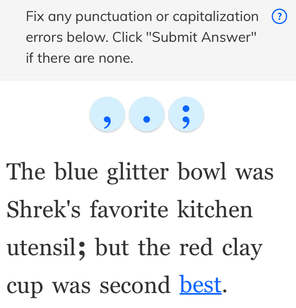 Fix any punctuation or capitalization ? 
errors below. Click "Submit Answer" 
if there are none. 
The blue glitter bowl was 
Shrek's favorite kitchen 
utensil；but the red clay 
cup was second best.