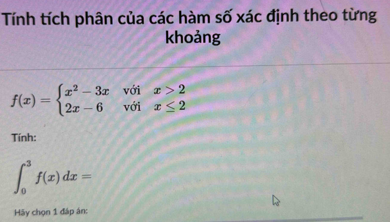 Tính tích phân của các hàm số xác định theo từng 
khoảng
f(x)=beginarrayl x^2-3xwoix>2 2x-6voix≤ 2endarray.
Tính:
∈t _0^3f(x)dx=
Hãy chọn 1 đáp án: