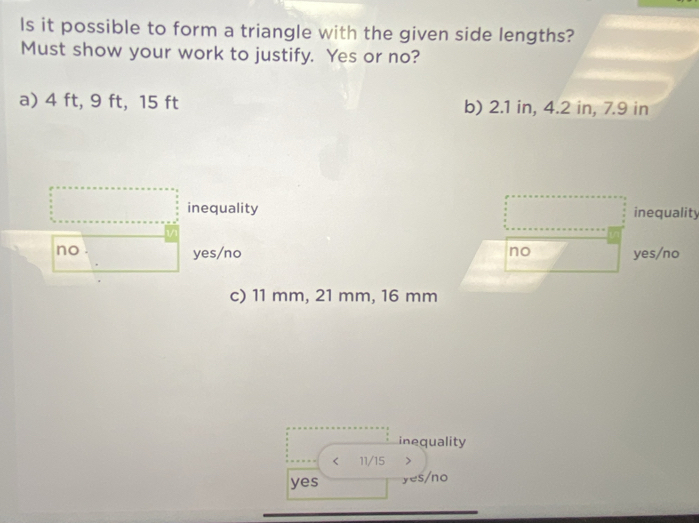 Is it possible to form a triangle with the given side lengths?
Must show your work to justify. Yes or no?
a) 4 ft, 9 ft, 15 ft b) 2.1 in, 4.2 in, 7.9 in
inequality inequality
no yes/no no yes/no
c) 11 mm, 21 mm, 16 mm
inequality
< 11/15 >
yes yes/no