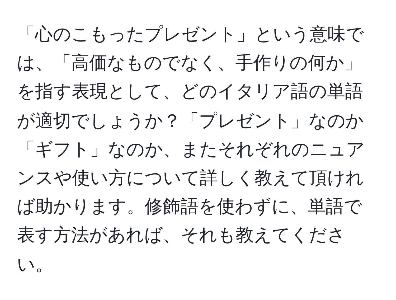 「心のこもったプレゼント」という意味では、「高価なものでなく、手作りの何か」を指す表現として、どのイタリア語の単語が適切でしょうか？「プレゼント」なのか「ギフト」なのか、またそれぞれのニュアンスや使い方について詳しく教えて頂ければ助かります。修飾語を使わずに、単語で表す方法があれば、それも教えてください。