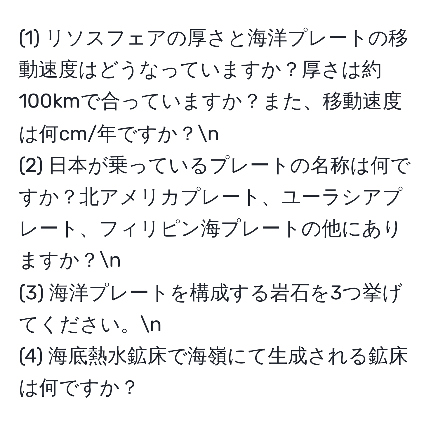 (1) リソスフェアの厚さと海洋プレートの移動速度はどうなっていますか？厚さは約100kmで合っていますか？また、移動速度は何cm/年ですか？n  
(2) 日本が乗っているプレートの名称は何ですか？北アメリカプレート、ユーラシアプレート、フィリピン海プレートの他にありますか？n  
(3) 海洋プレートを構成する岩石を3つ挙げてください。n  
(4) 海底熱水鉱床で海嶺にて生成される鉱床は何ですか？