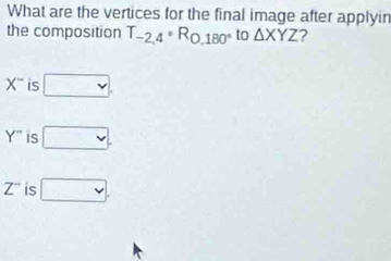 What are the vertices for the final image after applyin
the composition T_-2,4· R_0,180° to △ XYZ ?
X^- is □.
Y'' is □.
Z^- is □.