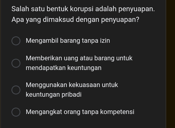 Salah satu bentuk korupsi adalah penyuapan.
Apa yang dimaksud dengan penyuapan?
Mengambil barang tanpa izin
Memberikan uang atau barang untuk
mendapatkan keuntungan
Menggunakan kekuasaan untuk
keuntungan pribadi
Mengangkat orang tanpa kompetensi