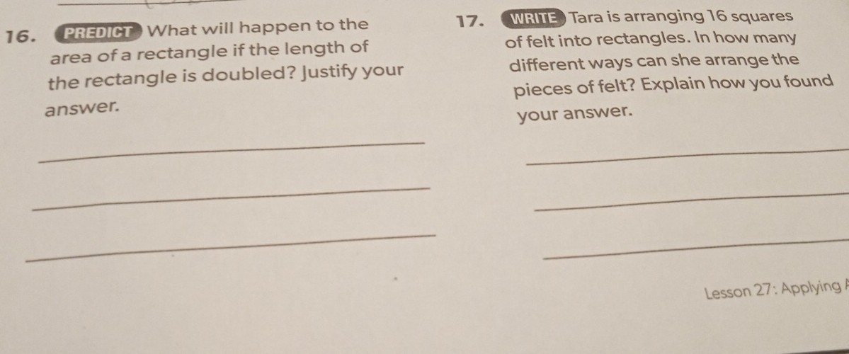 PREDICT What will happen to the 
17. WRITE) Tara is arranging 16 squares 
area of a rectangle if the length of of felt into rectangles. In how many 
the rectangle is doubled? Justify your different ways can she arrange the 
answer. pieces of felt? Explain how you found 
your answer. 
_ 
_ 
_ 
_ 
_ 
_ 
Lesson 27: Applying