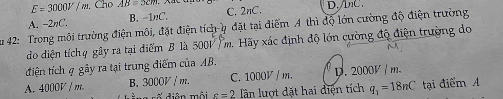 E=3000V/m. Cho AB=5cm
A. -2nC. B. - 1nC. C. 2nC.
D. lnC.
Su 42: Trong môi trường điện môi, đặt điện tích q đặt tại điểm A thì độ lớn cường độ điện trường
do điện tíchq gây ra tại điểm B là 5001 / m. Hãy xác định độ lớn cường độ điện trường do
điện tích q gây ra tại trung điểm của AB.
A. 4000V / m. B. 3000V / m. C. 1000V / m. D. 2000V / m.
iố điện mội varepsilon =2 lân lượt đặt hai điện tích q_1=18nC tại điểm A