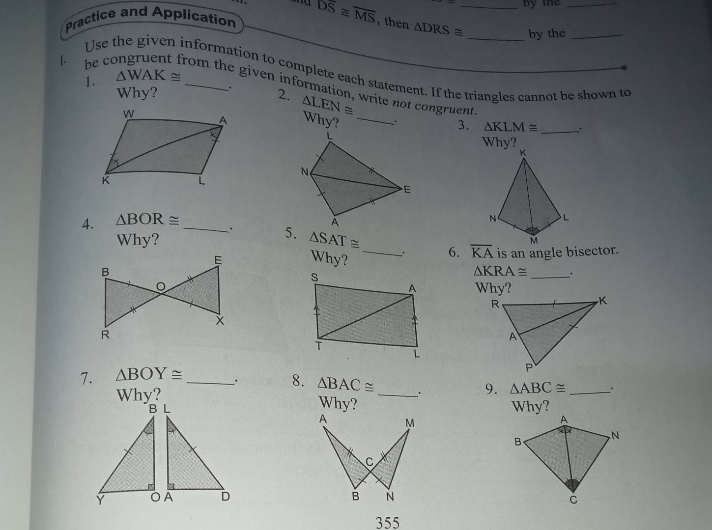 by the_ 
Practice and Application
overline DS≌ overline MS , then △ DRS≌ _ 
_by the_ 
1. 
Use the given information to complete each statement. If the triangles cannot be shown to 
1. △ WAK≌ _ 
be congruent from the given information, write not congruent 
. 
Why? 2. △ LEN≌
Why?_ 
3. △ KLM≌ _: 
4. △ BOR≌ _ 
. 5. 
Why? △ SAT≌
6. overline KA
Why? _is an angle bisector. 
_
△ KRA≌
Why? 
7. △ BOY≌ _ 
. 8. △ BAC≌ 9. △ ABC≌ _. 
Why? _. 
Why? Why? 
A
M

C
B N
355