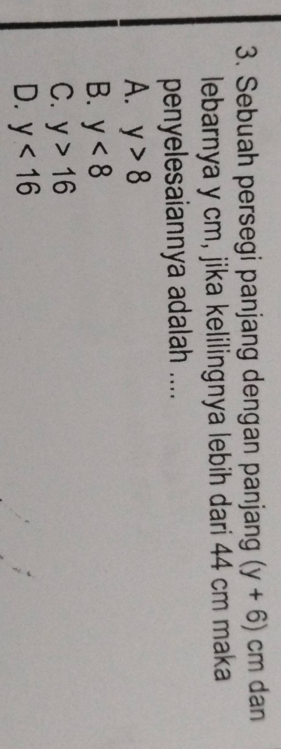 Sebuah persegi panjang dengan panjang (y+6)cm dan
lebarnya y cm, jika kelilingnya lebih dari 44 cm maka
penyelesaiannya adalah ....
A. y>8
B. y<8</tex>
C. y>16
D. y<16</tex>