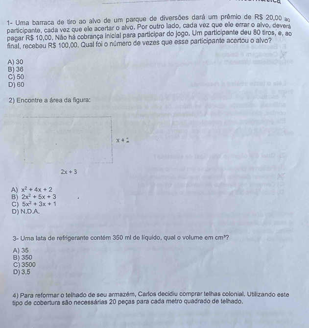 1- Uma barraca de tiro ao alvo de um parque de diversões dará um prêmio de R$ 20,00 a
participante, cada vez que ele acertar o alvo. Por outro lado, cada vez que ele errar o alvo, deverá
pagar R$ 10,00. Não há cobrança inicial para participar do jogo. Um participante deu 80 tiros, e, ao
final, recebeu R$ 100,00. Qual foi o número de vezes que esse participante acertou o alvo?
A) 30
B) 36
C) 50
D) 60
2) Encontre a área da figura:
A) x^2+4x+2
B) 2x^2+5x+3
C) 5x^2+3x+1
D) N.D.A.
3- Uma lata de refrigerante contém 350 ml de líquido, qual o volume em cm^3 ?
A) 35
B) 350
C) 3500
D) 3,5
4) Para reformar o telhado de seu armazém, Carlos decidiu comprar telhas colonial. Utilizando este
tipo de cobertura são necessárias 20 peças para cada metro quadrado de telhado.