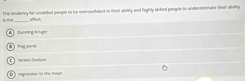 The tendency for unskilled people to be overconfident in their ability and highly skilled people to underestimate their ability
is the_ effect.
A Dunning-Kruger
B frog pond
CYerkes-Dodson
D regression to the mean