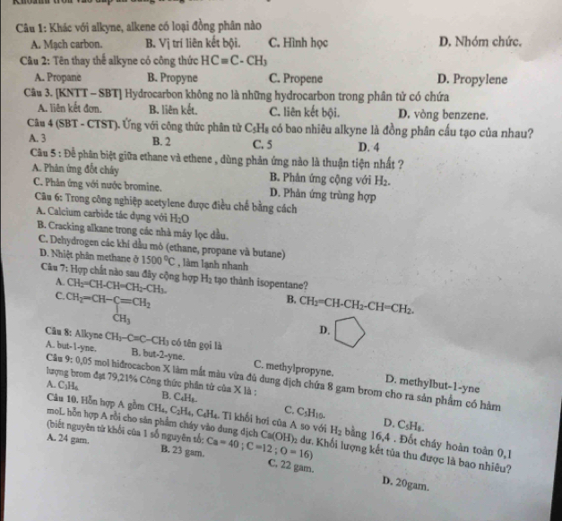 Khác với alkyne, alkene có loại đồng phân nào
A. Mạch carbon. B. Vị trí liên kết bội. C. Hình học D. Nhóm chức.
Câu 2: Tên thay thế alkyne có công thức HCequiv C-CH_3
A. Propane B. Propyne C. Propene D. Propylene
Câu 3. [KNTT - SBT] Hydrocarbon không no là những hydrocarbon trong phân tử có chứa
A. liên kết đơn. B. liên kết, C. liên kết bội. D. vòng benzene.
Câu 4 (SBT - CTST). Ứng với công thức phân tử C_5H_8 có bao nhiêu alkyne là đồng phân cấu tạo của nhau?
A. 3 B. 2 C. 5 D. 4
Câu 5 : Để phân biệt giữa ethane và ethene , dùng phản ứng nào là thuận tiện nhất ?
A. Phản ứng đốt chây B. Phân ứng cộng với H_2.
C. Phản ứng với nước bromine. D. Phản ứng trùng hợp
Câu 6: Trong công nghiệp acetylene được điều chế bằng cách
A. Calcium carbide tắc dụng với H_2O
B. Cracking alkane trong các nhà máy lọc dầu.
C. Dehydrogen các khí đầu mỏ (ethane, propane và butane)
D. Nhiệt phân methane ở 1500°C , làm lạnh nhanh
Câu 7: Hợp chất nào sau đây cộng hợp CH_2=CH-CH=CH_2-CH_3. H_2 tạo thành isopentane?
A.
C. CH_2=CH-C=CH_2
B, CH_2=CH-CH_2-CH=CH_2.
CH_3
D.
Cu 8: Alkyne CH_3-C=C-CH_3 có tên gọi là
A. but-I-yne. B. but-2-yne. C. methylpropyne. D. methyIbut-1-yne
lượng brom đạt 79,21% Công thức phân tử của X là ;
Câu 9:0.05 mol hidrocacbon X làm mắt màu vừa đù dung địch chứa 8 gam brom cho ra sản phẩm có hàm
A. C_3H_6 B. C_4H_8. C. C_5H_10.
CH_4, C_2H_4,C_4H_4 :. Tỉ khối hơi của A so với D. C_5H_8.
Câu 10. Hồn hợp A gồm moL hỗn hợp A rồi cho săn phẩm cháy vào dung dịch H_2 bling : 16,4 . Đốt cháy hoàn toàn 0,1
(biết nguyên từ khối của 1 số nguyên số;
A. 24 garn. B. 23 gam. Ca=40;C=12;O=16) Ca(OH)_2 :dư. Khối lượng kết tủa thu được là bao nhiêu?
C, 22 gam. D. 20gam.