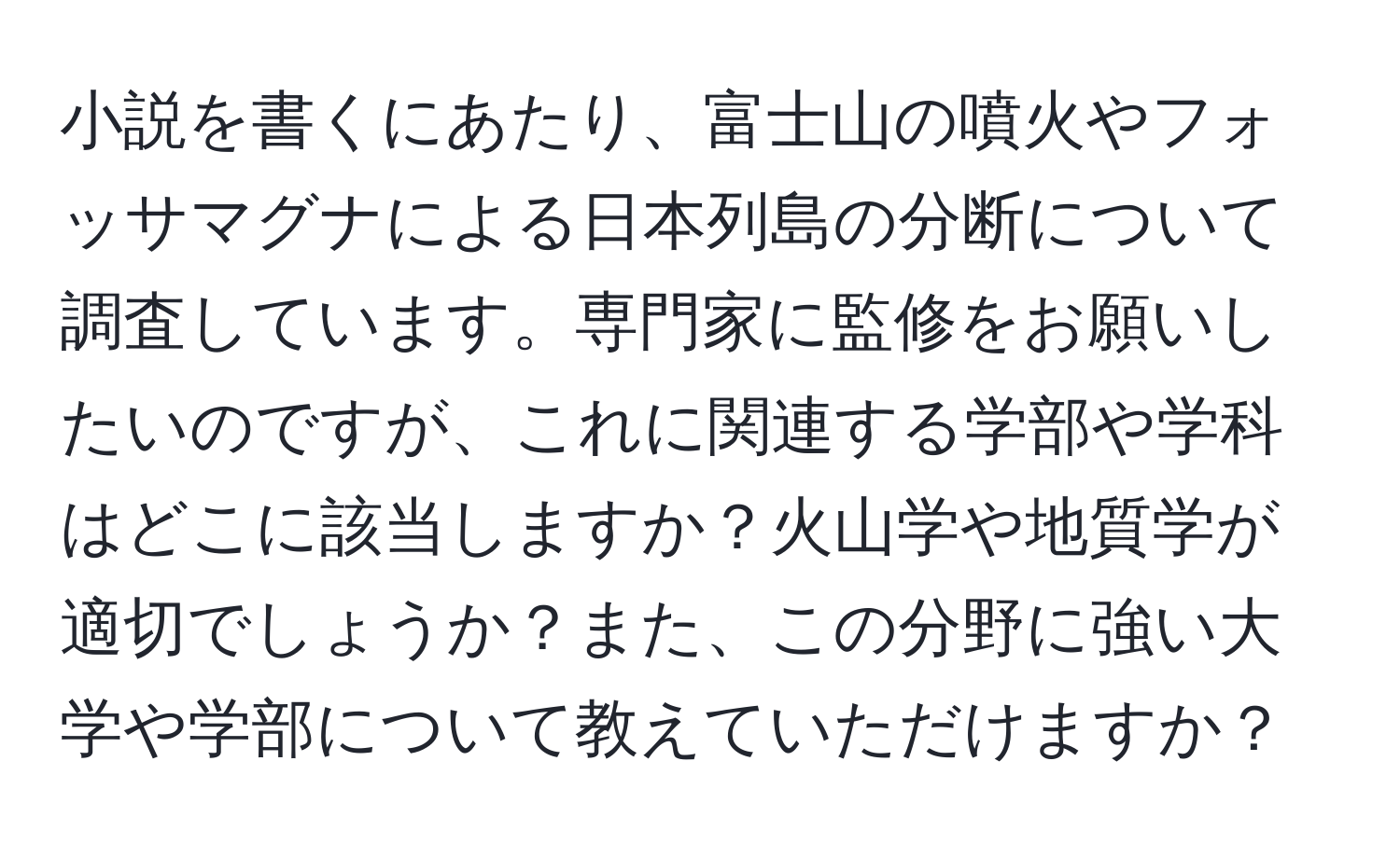 小説を書くにあたり、富士山の噴火やフォッサマグナによる日本列島の分断について調査しています。専門家に監修をお願いしたいのですが、これに関連する学部や学科はどこに該当しますか？火山学や地質学が適切でしょうか？また、この分野に強い大学や学部について教えていただけますか？