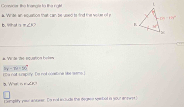 Consider the triangle to the right
a. Write an equation that can be used to find the value of y
b. What is m∠ K
, .
a. Write the equation below.
5y-19=56
(Do not simplify. Do not combine like terms.)
b. What is m∠ K ?
(Simplify your answer. Do not include the degree symbol in your answer)