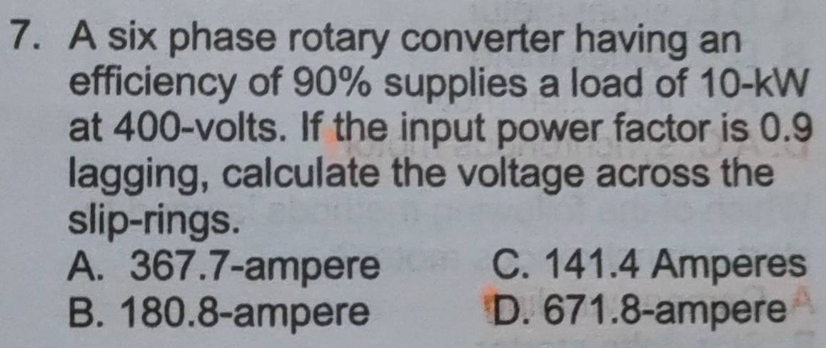 A six phase rotary converter having an
efficiency of 90% supplies a load of 10-kW
at 400-volts. If the input power factor is 0.9
lagging, calculate the voltage across the
slip-rings.
A. 367.7-ampere C. 141.4 Amperes
B. 180.8-ampere D. 671.8-ampere