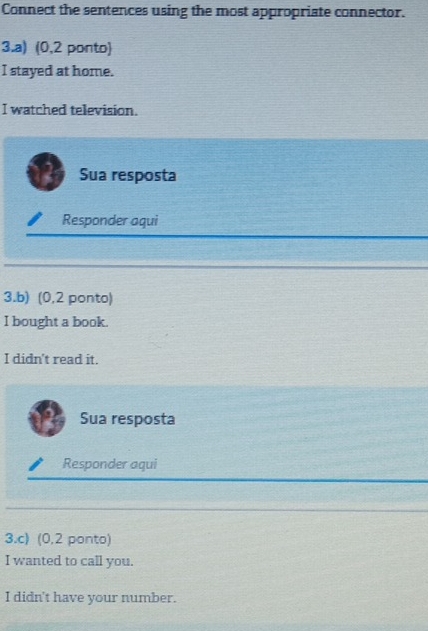 Connect the sentences using the most appropriate connector. 
3.a) (0,2 ponto) 
I stayed at home. 
I watched television. 
Sua resposta 
Responder aqui 
3.b) (0,2 ponto) 
I bought a book. 
I didn't read it. 
Sua resposta 
Responder aqui 
3.c) (0,2 ponto) 
I wanted to call you. 
I didn't have your number.