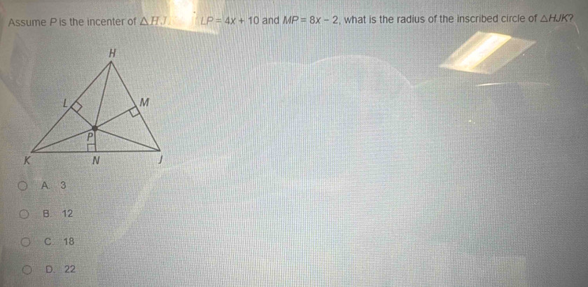 Assume P is the incenter of △ HJ LP=4x+10 and MP=8x-2 , what is the radius of the inscribed circle of △ HJK ?
A. 3
B. 12
C 18
D. 22