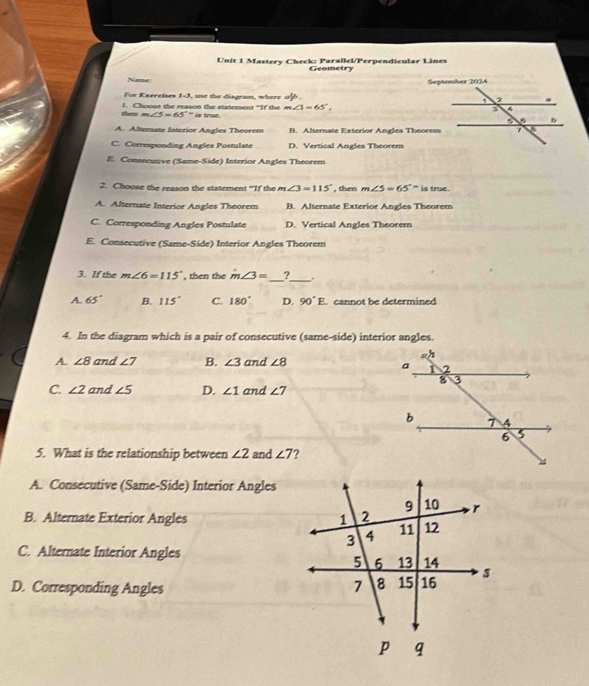 Mastery Check: Parallel/Perpendicular Lines
Geometry
Name
For Exercises 1-3, use the diagram, where a 
1. Choose the reason the statement “If the m∠ 1=65°. 
then m∠ 5=65°-is true .
A. Alternate Interior Angles Theorem B. Alternate Exterior Angles Theorem
C. Corresponding Angles Postulate D. Vertical Angles Theorem
E. Consecutive (Same-Side) Interior Angles Theorem
2. Choose the reason the statement “If the m ∠ 3=115° , then m∠ 5=65° is true.
A. Alternate Interior Angles Theorem B. Alternate Exterior Angles Theorem
C. Corresponding Angles Postulate D. Vertical Angles Theorem
E. Consecutive (Same-Side) Interior Angles Theorem
3. If the m∠ 6=115° , then the m∠ 3= _ ?_ .
A 65° B. 115° C. 180° D. 90°E. cannot be determined 
4. In the diagram which is a pair of consecutive (same-side) interior angles.
A. ∠ 8 and ∠ 7 B. ∠ 3 and ∠ 8
C. ∠ 2 and ∠ 5 D. ∠ 1 and ∠ 7
5. What is the relationship between ∠ 2 and ∠ 7
A. Consecutive (Same-Side) Interior Angles
B. Alternate Exterior Angles
C. Alternate Interior Angles
D. Corresponding Angles