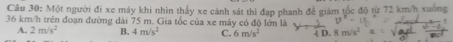 Một người đi xe máy khi nhìn thấy xe cảnh sát thì đạp phanh để giảm tốc độ từ 72 km/h xuống
36 km/h trên đoạn đường dài 75 m. Gia tốc của xe máy có độ lớn là
A. 2m/s^2 B. 4m/s^2 C. 6m/s^2 D. 8m/s^2