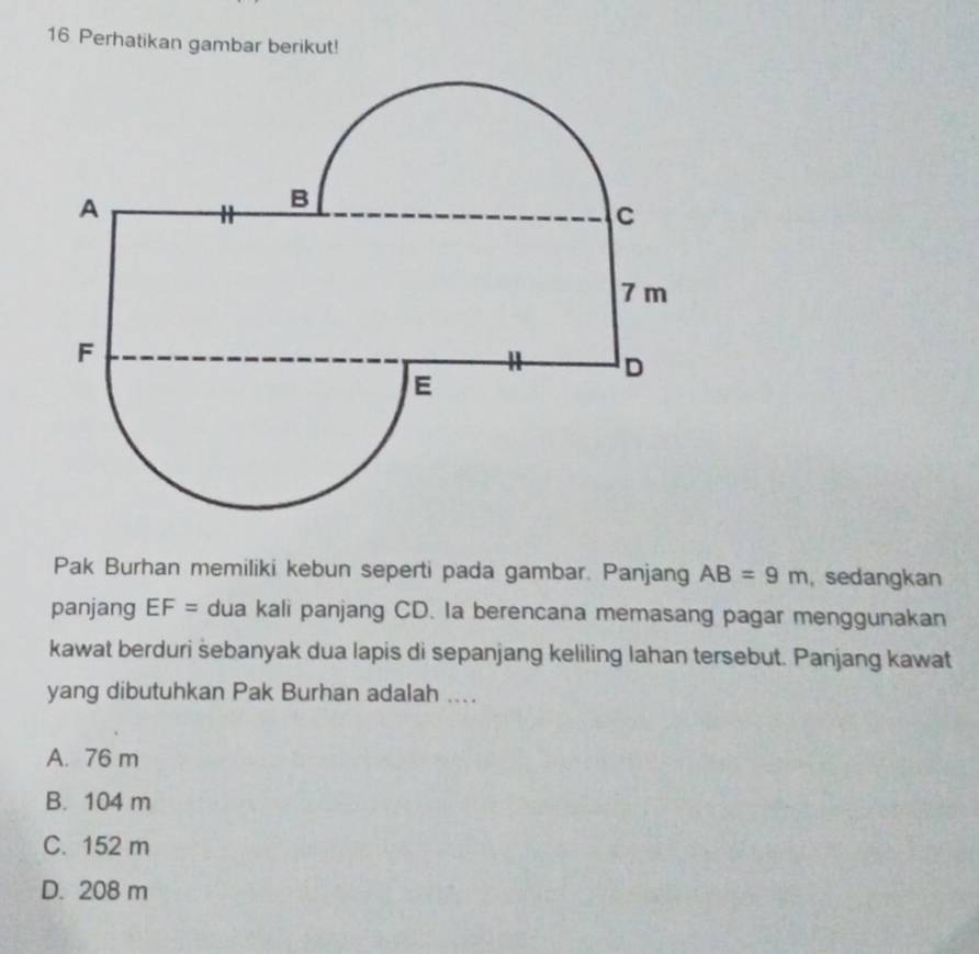 Perhatikan gambar berikut!
Pak Burhan memiliki kebun seperti pada gambar. Panjang AB=9m , sedangkan
panjang EF= dua kali panjang CD. Ia berencana memasang pagar menggunakan
kawat berduri sebanyak dua lapis di sepanjang keliling lahan tersebut. Panjang kawat
yang dibutuhkan Pak Burhan adalah ....
A. 76 m
B. 104 m
C. 152 m
D. 208 m