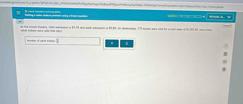 com/alekscgi/x/lsl.exe/1o_u-lgNslkr7j8P3jH-IJS_6JjLC_rXP6t53hSb90s9PvY8XgvlSp5VsgnoPQsBpacBPKRyztwP4JMLmyoDpTWdKe-TWWKATg851tHrn0SOAyN0Xfo?1o8w7QYjlbavbSPXtx-YCjsh_7mMmrq#item 
O Linear Equations and Inequalities 
Solving a value mixture problem using a linear equation ___ __ ___ _ v5 
Español 
At the movie theatre, child admission is $5.50 and adult admission is $9.80. On Wednesday, 175 tickets were sold for a total sales of $1293.60. How many 
adult tickets were sold that day? 
Number of adult tickets: 
× 
?