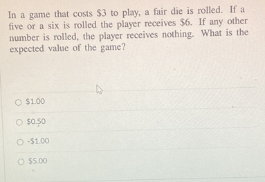 In a game that costs $3 to play, a fair die is rolled. If a
five or a six is rolled the player receives $6. If any other
number is rolled, the player receives nothing. What is the
expected value of the game?
$1.00
$0.50
- $1.00
$5.00