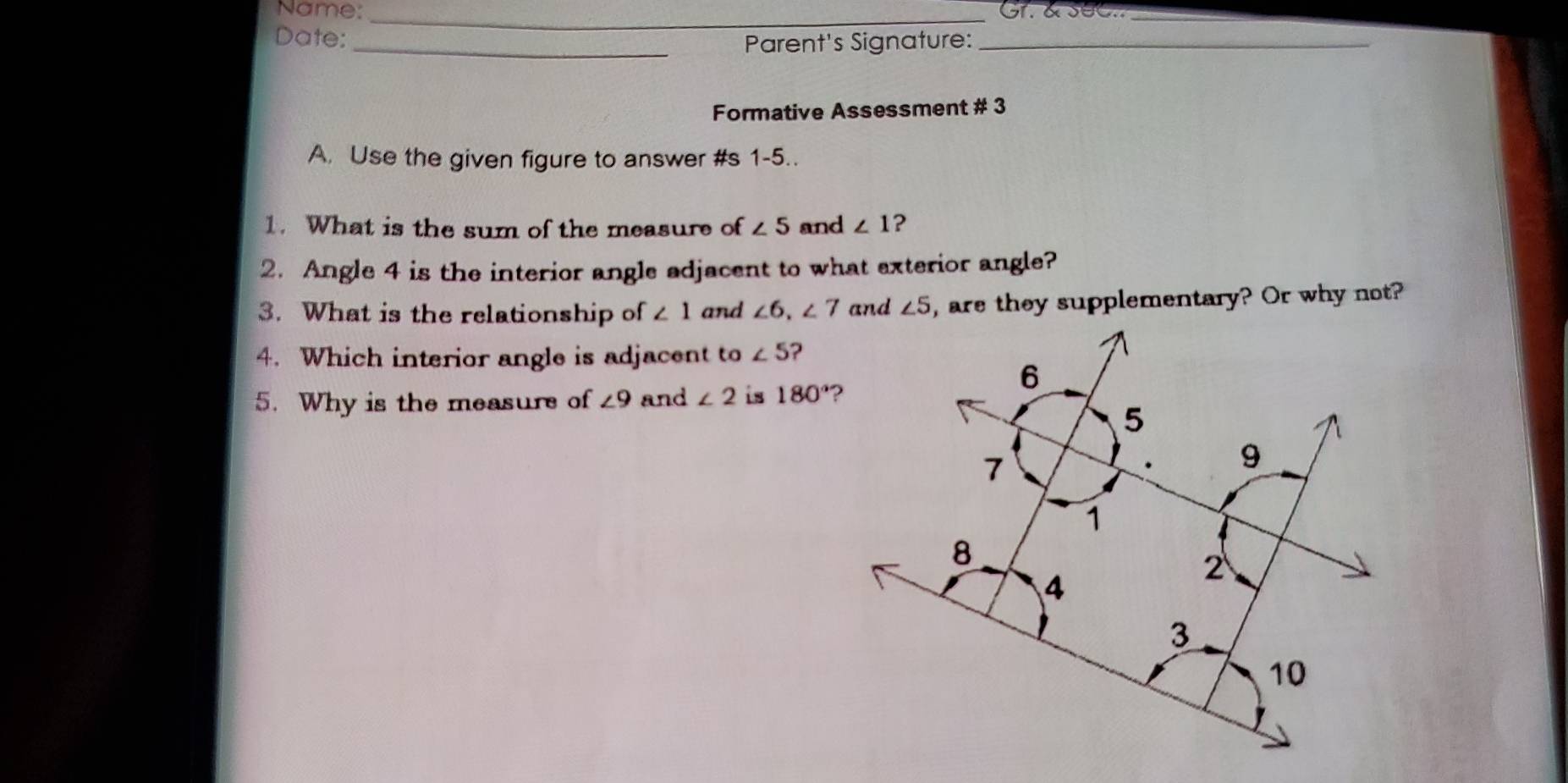 Name: Gr. & SeC.._ 
Date: 
_ 
_Parent's Signature:_ 
Formative Assessment # 3 
A. Use the given figure to answer #s 1-5.. 
1. What is the sum of the measure of ∠ 5 and ∠ 1 ? 
2. Angle 4 is the interior angle adjacent to what exterior angle? 
3. What is the relationship of ∠ 1 and ∠ 6, ∠ 7 and ∠ 5 , are they supplementary? Or why not? 
4. Which interior angle is adjacent to∠ 5 ? 
5. Why is the measurs of ∠ 9 and ∠ 2 is 180°