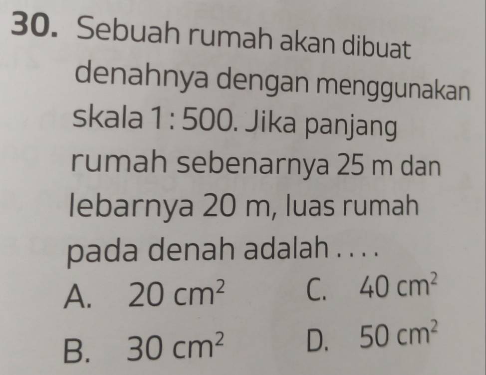 Sebuah rumah akan dibuat
denahnya dengan menggunakan
skala 1:500. Jika panjang
rumah sebenarnya 25 m dan
lebarnya 20 m, luas rumah
pada denah adalah . . . .
A. 20cm^2 C. 40cm^2
B. 30cm^2 D. 50cm^2