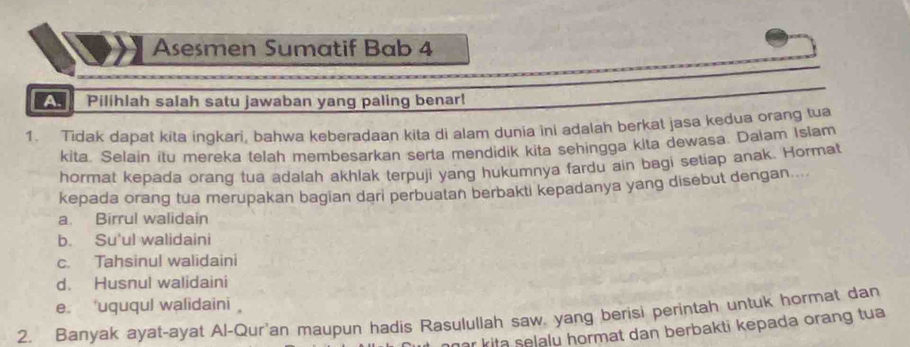 Asesmen Sumatif Bab 4
Pilihlah salah satu jawaban yang paling benar!
1. Tidak dapat kita ingkari, bahwa keberadaan kita di alam dunia ini adalah berkat jasa kedua orang tua
kita. Selain itu mereka telah membesarkan serta mendidik kita sehingga kita dewasa. Dalam Islam
hormat kepada orang tua adalah akhlak terpuji yang hukumnya fardu ain bagi setiap anak. Hormat
kepada orang tua merupakan bagian dari perbuatan berbakti kepadanya yang disebut dengan....
a. Birrul walidain
b. Su'ul walidaini
c. Tahsinul walidaini
d. Husnul walidaini
e *uququl walidaini 
2. Banyak ayat-ayat Al-Qur'an maupun hadis Rasulullah saw, yang berisi perintah untuk hormat dan
ar kita selalu hormat dan berbakti kepada orang tua