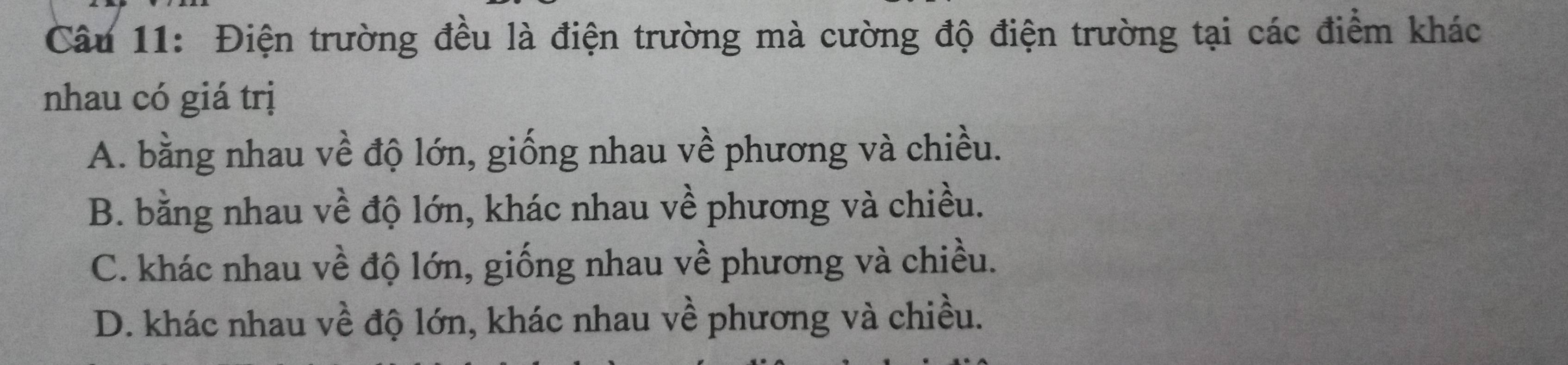 Điện trường đều là điện trường mà cường độ điện trường tại các điểm khác
nhau có giá trị
A. bằng nhau về độ lớn, giống nhau về phương và chiều.
B. bằng nhau về độ lớn, khác nhau về phương và chiều.
C. khác nhau về độ lớn, giống nhau về phương và chiều.
D. khác nhau về độ lớn, khác nhau về phương và chiều.