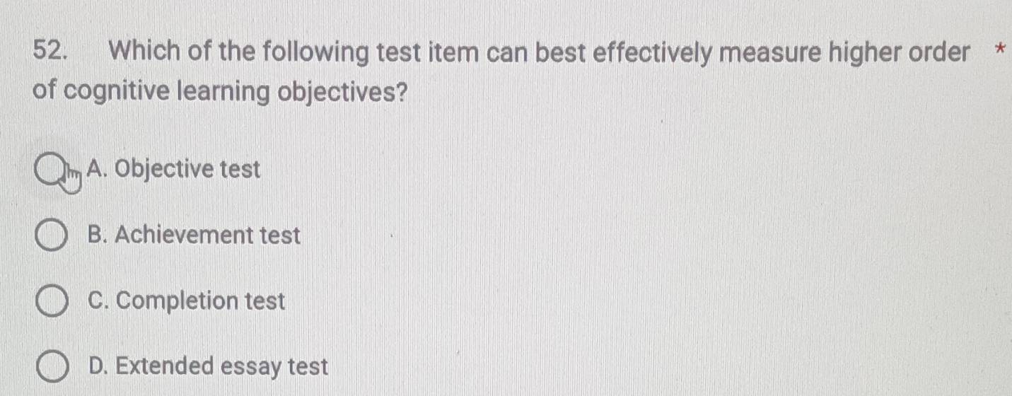 Which of the following test item can best effectively measure higher order *
of cognitive learning objectives?
A. Objective test
B. Achievement test
C. Completion test
D. Extended essay test