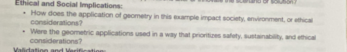 he scenano or solution 
Ethical and Social Implications: 
How does the application of geometry in this example impact society, environment, or ethical 
considerations? 
Were the geometric applications used in a way that prioritizes safety, sustainability, and ethical 
considerations? 
Validation and Verif i c a