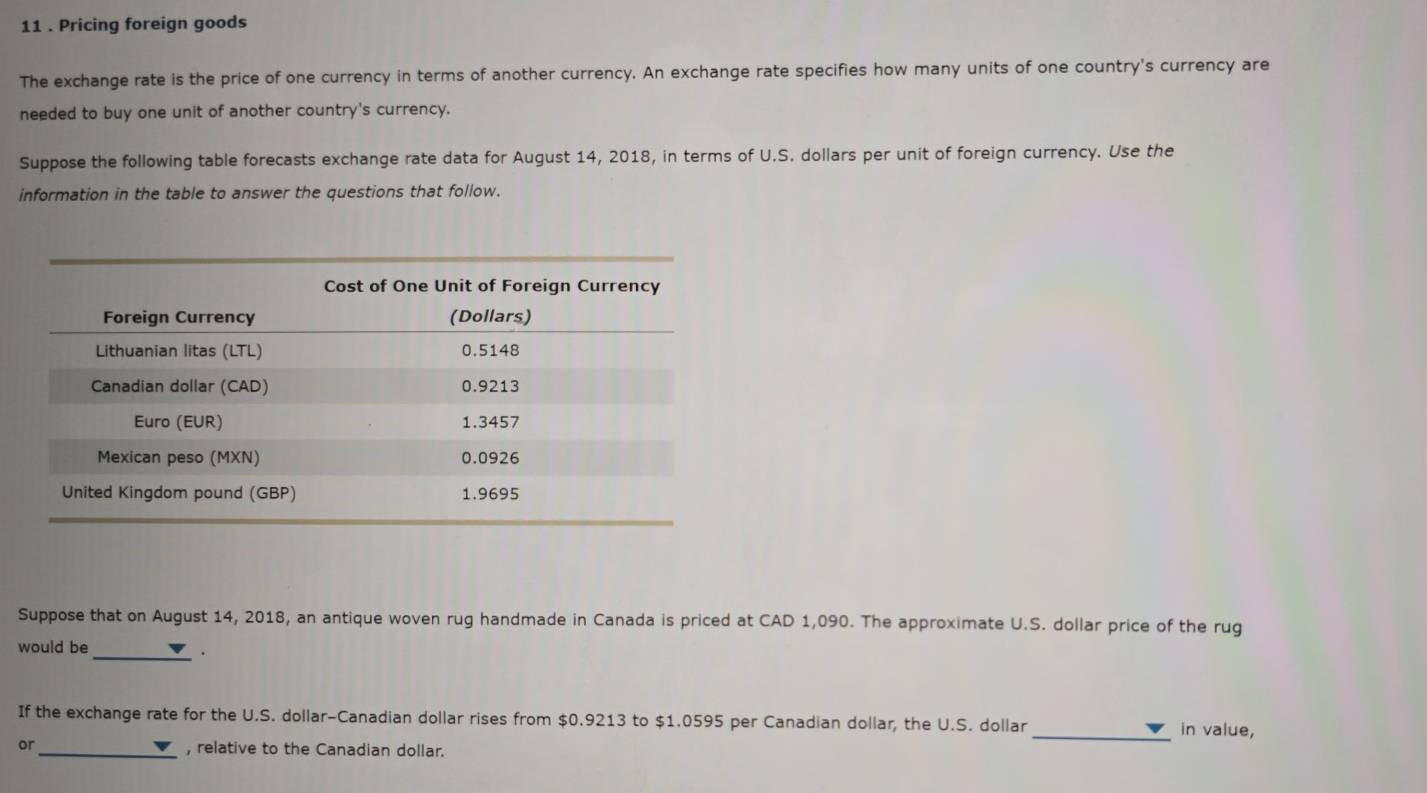 11 . Pricing foreign goods 
The exchange rate is the price of one currency in terms of another currency. An exchange rate specifies how many units of one country's currency are 
needed to buy one unit of another country's currency. 
Suppose the following table forecasts exchange rate data for August 14, 2018, in terms of U.S. dollars per unit of foreign currency. Use the 
information in the table to answer the questions that follow. 
Suppose that on August 14, 2018, an antique woven rug handmade in Canada is priced at CAD 1,090. The approximate U.S. dollar price of the rug 
would be_ 
. 
If the exchange rate for the U.S. dollar -Canadian dollar rises from $0.9213 to $1.0595 per Canadian dollar, the U.S. dollar _in value, 
or 
_, relative to the Canadian dollar.